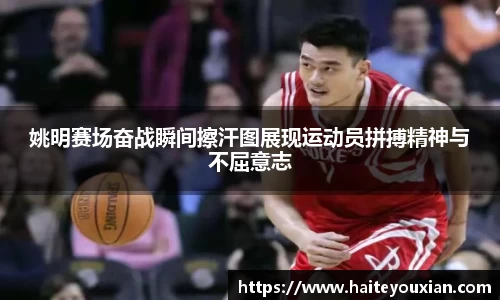 姚明赛场奋战瞬间擦汗图展现运动员拼搏精神与不屈意志